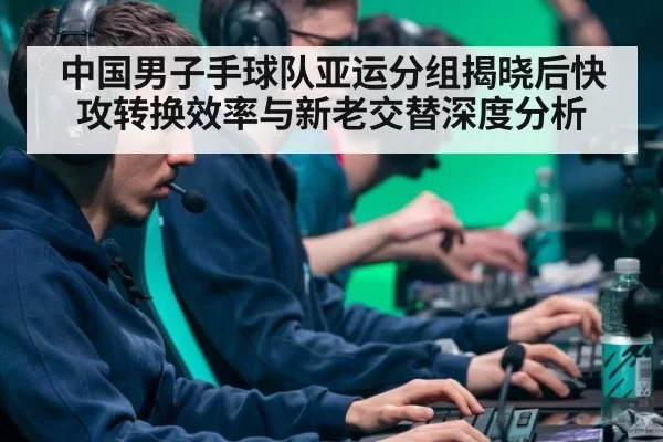 中国男子手球队亚运分组揭晓后快攻转换效率与新老交替深度分析